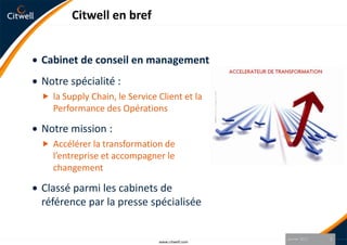 Citwell en brefCabinet de conseil en managementNotre spécialité :la Supply Chain, le Service Client et la Performance des OpérationsNotre mission :Accélérer la transformation de l’entreprise et accompagner le changementClassé parmi les cabinets de référence par la presse spécialiséeJanvier 20112www.citwell.com