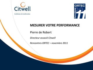 MESURER VOTRE PERFORMANCE
Pierre de Robert
Directeur associé Citwell
Rencontres ORTEC – novembre 2011
 