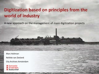 Digitization based on principles from the
world of industry
A new approach on the management of mass digitization projects
Marc Holtman
Nelleke van Zeeland
City Archives Amsterdam
 