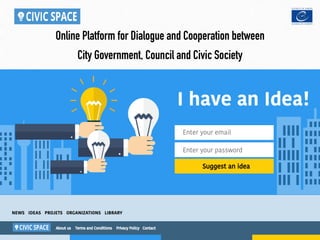 I have an Idea!
Enter your email
Enter your password
Suggest an idea
Online Platform for Dialogue and Cooperation between
City Government, Council and Civiс Society
About us Terms and Conditions Privacy Policy Contact
NEWS IDEAS PROJETS ORGANIZATIONS LIBRARY
 
