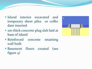  Island   interior excavated and
  temporary sheet piles or coffer
  dam inserted
 2m thick concrete plug slab laid at
  base of island
 Reinforced concrete retaining
  wall built
 Basement floors created (see
  figure 4)
 