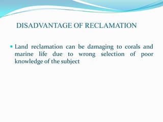 DISADVANTAGE OF RECLAMATION

 Land reclamation can be damaging to corals and
 marine life due to wrong selection of poor
 knowledge of the subject
 