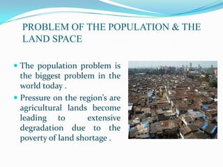 PROBLEM OF THE POPULATION & THE
  LAND SPACE

 The population problem is
  the biggest problem in the
  world today .
 Pressure on the region’s are
  agricultural lands become
  leading to         extensive
  degradation due to the
  poverty of land shortage .
 