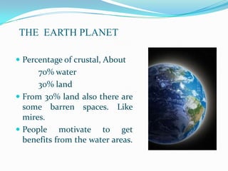 THE EARTH PLANET

 Percentage of crustal, About
      70% water
      30% land
 From 30% land also there are
  some barren spaces. Like
  mires.
 People motivate to get
  benefits from the water areas.
 