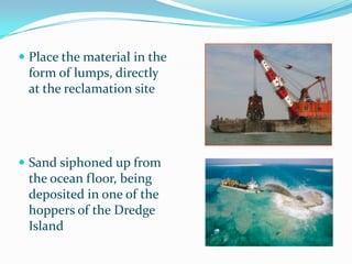  Place the material in the
 form of lumps, directly
 at the reclamation site




 Sand siphoned up from
 the ocean floor, being
 deposited in one of the
 hoppers of the Dredge
 Island
 