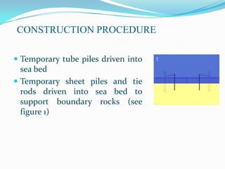 CONSTRUCTION PROCEDURE

 Temporary tube piles driven into
  sea bed
 Temporary sheet piles and tie
  rods driven into sea bed to
  support boundary rocks (see
  figure 1)
 