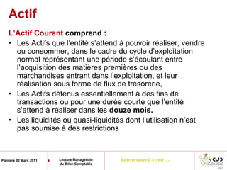 Entreprendre l’Avenir…Plénière 02 Mars 2011 Lecture Managériale
du Bilan Comptable
L’Actif Courant comprend :
• Les Actifs que l’entité s’attend à pouvoir réaliser, vendre
ou consommer, dans le cadre du cycle d’exploitation
normal représentant une période s’écoulant entre
l’acquisition des matières premières ou des
marchandises entrant dans l’exploitation, et leur
réalisation sous forme de flux de trésorerie,
• Les Actifs détenus essentiellement à des fins de
transactions ou pour une durée courte que l’entité
s’attend à réaliser dans les douze mois.
• Les liquidités ou quasi-liquidités dont l’utilisation n’est
pas soumise à des restrictions
Actif
 
