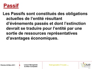 Entreprendre l’Avenir…Plénière 02 Mars 2011 Lecture Managériale
du Bilan Comptable
PassifPassif
Les Passifs sont constitués des obligations
actuelles de l’entité résultant
d’événements passés et dont l’extinction
devrait se traduire pour l’entité par une
sortie de ressources représentatives
d’avantages économiques.
 
