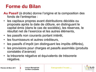 Entreprendre l’Avenir…Plénière 02 Mars 2011 Lecture Managériale
du Bilan Comptable
Forme du Bilan
Au Passif (à droite) donne l’origine et la composition des
fonds de l’entreprise :
• les capitaux propres avant distributions décidés ou
proposés après la date de clôture, en distinguant le
capital émis (dans le cas de sociétés), les réserves, le
résultat net de l’exercice et les autres éléments,
• les passifs non courants portant intérêt,
• les fournisseurs et autres créditeurs,
• les passifs d’impôt (en distinguant les impôts différés),
• les provisions pour charges et passifs assimilés (produits
constatés d’avance)
• la trésorerie négative et équivalents de trésorerie
négative.
 
