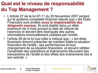 Entreprendre l’Avenir…Plénière 02 Mars 2011 Lecture Managériale
du Bilan Comptable
Quel est le niveau de responsabilité
du Top Management ?
• L’Article 27 de la loi 07-11 du 25 Novembre 2007 portant
sur le système comptable financier stipule que « les Etats
Financiers sont arrêtés sous la responsabilité des
dirigeants sociaux. Ils sont établis dans un délai
maximum de 4 mois suivant la date de clôture de
l’exercice et doivent être distingués des autres
informations éventuellement publiées par l’entité.
• l’article 26 de la loi sus-citée a indiqué que : « les états
financiers doivent présenter de manière fidèle la situation
financière de l’entité ; ses performances et tous
changement de sa situation financière, et doivent refléter
l’ensemble des opérations et événements découlant des
transactions de l’entité et des effets des événements liés à
son activité. »
 