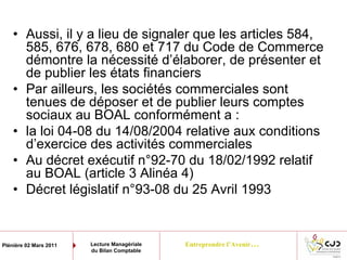Entreprendre l’Avenir…Plénière 02 Mars 2011 Lecture Managériale
du Bilan Comptable
• Aussi, il y a lieu de signaler que les articles 584,
585, 676, 678, 680 et 717 du Code de Commerce
démontre la nécessité d’élaborer, de présenter et
de publier les états financiers
• Par ailleurs, les sociétés commerciales sont
tenues de déposer et de publier leurs comptes
sociaux au BOAL conformément a :
• la loi 04-08 du 14/08/2004 relative aux conditions
d’exercice des activités commerciales
• Au décret exécutif n°92-70 du 18/02/1992 relatif
au BOAL (article 3 Alinéa 4)
• Décret législatif n°93-08 du 25 Avril 1993
 