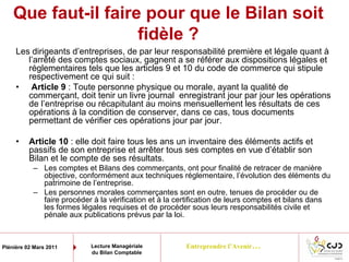Entreprendre l’Avenir…Plénière 02 Mars 2011 Lecture Managériale
du Bilan Comptable
Que faut-il faire pour que le Bilan soit
fidèle ?
Les dirigeants d’entreprises, de par leur responsabilité première et légale quant à
l’arrêté des comptes sociaux, gagnent a se référer aux dispositions légales et
réglementaires tels que les articles 9 et 10 du code de commerce qui stipule
respectivement ce qui suit :
• Article 9 : Toute personne physique ou morale, ayant la qualité de
commerçant, doit tenir un livre journal enregistrant jour par jour les opérations
de l’entreprise ou récapitulant au moins mensuellement les résultats de ces
opérations à la condition de conserver, dans ce cas, tous documents
permettant de vérifier ces opérations jour par jour.
• Article 10 : elle doit faire tous les ans un inventaire des éléments actifs et
passifs de son entreprise et arrêter tous ses comptes en vue d’établir son
Bilan et le compte de ses résultats.
– Les comptes et Bilans des commerçants, ont pour finalité de retracer de manière
objective, conformément aux techniques réglementaire, l’évolution des éléments du
patrimoine de l’entreprise.
– Les personnes morales commerçantes sont en outre, tenues de procéder ou de
faire procéder à la vérification et à la certification de leurs comptes et bilans dans
les formes légales requises et de procéder sous leurs responsabilités civile et
pénale aux publications prévus par la loi.
 
