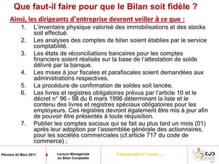 Entreprendre l’Avenir…Plénière 02 Mars 2011 Lecture Managériale
du Bilan Comptable
Que faut-il faire pour que le Bilan soit fidèle ?
Ainsi, les dirigeants d’entreprise devront veiller à ce que :
1. L’inventaire physique valorisé des immobilisations et des stocks
soit effectué.
2. Les analyses des comptes de bilan soient établies par le service
comptabilité.
3. Les états de réconciliations bancaires pour les comptes
financiers soient réalisés sur la base de l’attestation de solde
délivré par la banque.
4. Les mises à jour fiscales et parafiscales soient demandées aux
administrations respectives,
5. La procédure de confirmation de soldes soit lancée.
6. Les livres et registres obligatoires prévus par l’article 10 et le
décret n° 96 - 98 du 6 mars 1996 déterminant la liste et le
contenu des livres et registres spéciaux obligatoires pour les
employeurs. Ces registres devront également être mis à jour afin
de pouvoir être présentés à toute réquisition.
7. Publier les comptes sociaux qui se fait au plus tard un mois (01)
après leur adoption par l’assemblée générale des actionnaires,
pour les sociétés commerciales (cf.article 717 du code de
commerce) ;
 