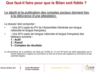 Entreprendre l’Avenir…Plénière 02 Mars 2011 Lecture Managériale
du Bilan Comptable
Que faut-il faire pour que le Bilan soit fidèle ?
Le dépôt et la publication des comptes sociaux donnent lieu
à la délivrance d’une attestation.
Le dossier doit comporter :
• - Une (01) copie du PV de l’Assemblée Générale (en langue
nationale et langue française).
• - Une (01) copie (en langue nationale et langue française) des
tableaux suivants :
1 - Actif
2 - Passif
3 - Comptes de résultats.
La rémunération de la prestation est fixée par l’arrête du 14 avril 04 fixant les tarifs applicables par le
Centre National du registre du Commerce au titre de la tenue des registres du commerce et des
publicités légales.
 