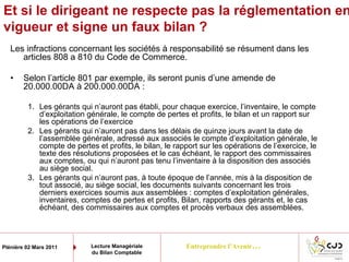 Entreprendre l’Avenir…Plénière 02 Mars 2011 Lecture Managériale
du Bilan Comptable
Et si le dirigeant ne respecte pas la réglementation en
vigueur et signe un faux bilan ?
Les infractions concernant les sociétés à responsabilité se résument dans les
articles 808 a 810 du Code de Commerce.
• Selon l’article 801 par exemple, ils seront punis d’une amende de
20.000.00DA à 200.000.00DA :
1. Les gérants qui n’auront pas établi, pour chaque exercice, l’inventaire, le compte
d’exploitation générale, le compte de pertes et profits, le bilan et un rapport sur
les opérations de l’exercice
2. Les gérants qui n’auront pas dans les délais de quinze jours avant la date de
l’assemblée générale, adressé aux associés le compte d’exploitation générale, le
compte de pertes et profits, le bilan, le rapport sur les opérations de l’exercice, le
texte des résolutions proposées et le cas échéant, le rapport des commissaires
aux comptes, ou qui n’auront pas tenu l’inventaire à la disposition des associés
au siège social.
3. Les gérants qui n’auront pas, à toute époque de l’année, mis à la disposition de
tout associé, au siège social, les documents suivants concernant les trois
derniers exercices soumis aux assemblées : comptes d’exploitation générales,
inventaires, comptes de pertes et profits, Bilan, rapports des gérants et, le cas
échéant, des commissaires aux comptes et procès verbaux des assemblées.
 