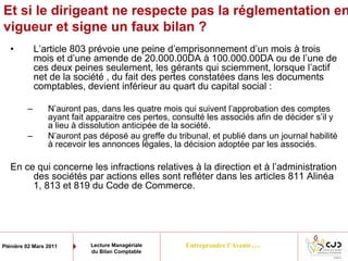 Entreprendre l’Avenir…Plénière 02 Mars 2011 Lecture Managériale
du Bilan Comptable
Et si le dirigeant ne respecte pas la réglementation en
vigueur et signe un faux bilan ?
• L’article 803 prévoie une peine d’emprisonnement d’un mois à trois
mois et d’une amende de 20.000.00DA à 100.000.00DA ou de l’une de
ces deux peines seulement, les gérants qui sciemment, lorsque l’actif
net de la société , du fait des pertes constatées dans les documents
comptables, devient inférieur au quart du capital social :
– N’auront pas, dans les quatre mois qui suivent l’approbation des comptes
ayant fait apparaitre ces pertes, consulté les associés afin de décider s’il y
a lieu à dissolution anticipée de la société.
– N’auront pas déposé au greffe du tribunal, et publié dans un journal habilité
à recevoir les annonces légales, la décision adoptée par les associés.
En ce qui concerne les infractions relatives à la direction et à l’administration
des sociétés par actions elles sont refléter dans les articles 811 Alinéa
1, 813 et 819 du Code de Commerce.
 
