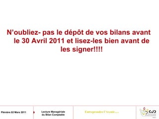 Entreprendre l’Avenir…Plénière 02 Mars 2011 Lecture Managériale
du Bilan Comptable
N’oubliez- pas le dépôt de vos bilans avant
le 30 Avril 2011 et lisez-les bien avant de
les signer!!!!
 