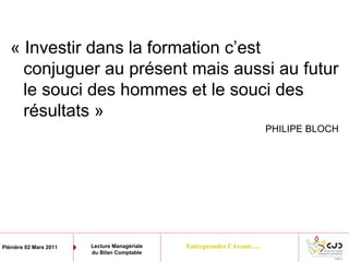 Entreprendre l’Avenir…Plénière 02 Mars 2011 Lecture Managériale
du Bilan Comptable
« Investir dans la formation c’est
conjuguer au présent mais aussi au futur
le souci des hommes et le souci des
résultats »
PHILIPE BLOCH
 