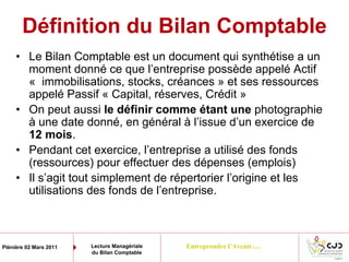 Entreprendre l’Avenir…Plénière 02 Mars 2011 Lecture Managériale
du Bilan Comptable
Définition du Bilan Comptable
• Le Bilan Comptable est un document qui synthétise a un
moment donné ce que l’entreprise possède appelé Actif
« immobilisations, stocks, créances » et ses ressources
appelé Passif « Capital, réserves, Crédit »
• On peut aussi le définir comme étant une photographie
à une date donné, en général à l’issue d’un exercice de
12 mois.
• Pendant cet exercice, l’entreprise a utilisé des fonds
(ressources) pour effectuer des dépenses (emplois)
• Il s’agit tout simplement de répertorier l’origine et les
utilisations des fonds de l’entreprise.
 