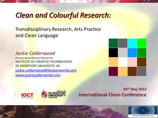 Clean and Colourful Research:
Transdisciplinary Research, Arts Practice
and Clean Language


Jackie Calderwood
Practice-based Doctoral Researcher
INSTITUTE OF CREATIVE TECHNOLOGIES
DE MONTFORT UNIVERSITY, UK
jackie.calderwood@btopenworld.com
www.jackiecalderwood.com


                                                        20th May 2012
                                     International Clean Conference
 