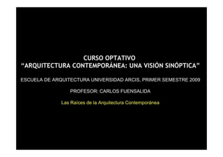 CURSO OPTATIVO
“ARQUITECTURA CONTEMPORÁNEA: UNA VISIÓN SINÓPTICA”

ESCUELA DE ARQUITECTURA UNIVERSIDAD ARCIS, PRIMER SEMESTRE 2009

                 PROFESOR: CARLOS FUENSALIDA

              Las Raíces de la Arquitectura Contemporánea




                                                            1
 
