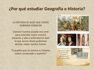 ¿Por qué estudiar Geografía e Historia?
LA HISTORIA ES ALGO QUE TODOS
DEBEMOS CONOCER
Conocer nuestro pasado nos sirve
para entender mejor nuestro
presente y sólo si entendemos bien
lo que ocurre ahora podremos
diseñar mejor nuestro futuro.
“El pueblo que no conoce su historia,
estará condenado a repetirla”
 