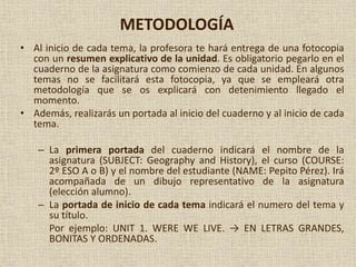 METODOLOGÍA
• Al inicio de cada tema, la profesora te hará entrega de una fotocopia
con un resumen explicativo de la unidad. Es obligatorio pegarlo en el
cuaderno de la asignatura como comienzo de cada unidad. En algunos
temas no se facilitará esta fotocopia, ya que se empleará otra
metodología que se os explicará con detenimiento llegado el
momento.
• Además, realizarás un portada al inicio del cuaderno y al inicio de cada
tema.
– La primera portada del cuaderno indicará el nombre de la
asignatura (SUBJECT: Geography and History), el curso (COURSE:
2º ESO A o B) y el nombre del estudiante (NAME: Pepito Pérez). Irá
acompañada de un dibujo representativo de la asignatura
(elección alumno).
– La portada de inicio de cada tema indicará el numero del tema y
su título.
Por ejemplo: UNIT 1. WERE WE LIVE. → EN LETRAS GRANDES,
BONITAS Y ORDENADAS.
 