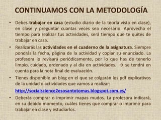 CONTINUAMOS CON LA METODOLOGÍA
• Debes trabajar en casa (estudio diario de la teoría vista en clase),
en clase y preguntar cuantas veces sea necesario. Aprovecha el
tiempo para realizar tus actividades, será tiempo que te quites de
trabajar en casa.
• Realizarás las actividades en el cuaderno de la asignatura. Siempre
pondrás la fecha, página de la actividad y copiar su enunciado. La
profesora lo revisará periódicamente, por lo que has de tenerlo
limpio, cuidado, ordenado y al día en actividades. → se tendrá en
cuenta para la nota final de evaluación.
• Tienes disponible un blog en el que se colgarán los pdf explicativos
de la unidad o actividades que vamos a realizar:
http://socialscience2esosantotomas.blogspot.com.es/
• Deberás comprar o imprimir mapas mudos. La profesora indicará,
en su debido momento, cuáles tienes que comprar o imprimir para
trabajar en clase y estudiarlos.
 