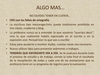 ALGO MAS…
NO OLVIDES TENER EN CUENTA…
• OJO con las faltas de ortografía.
• La escritura tipo messenger/sms queda totalmente prohibida en
mis clases, cuaderno y blog.
• La profesora nunca va a entender lo que vosotros “queríais decir”,
sino lo que realmente habéis expresado en el escrito o en la
expresión oral. Pensad bien lo que vais a escribir.
• Estoy para ayudarte a resolver dudas, cuantas veces sea necesario.
• Nunca utilices lápiz para presentar exámenes o trabajos.
• TENDRÁS QUE ESFORZARTE DÍA A DÍA. Se te evaluará durante todo
el proceso de estudio y de trabajo, siendo la nota final el resultado
de la recopilación de todas y cada una de las anotaciones que tu
profesora tiene en su programa de registro para la evaluación.
 