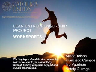 LEAN ENTREPRENEURSHIP 
PROJECT 
WORKSPORTS 
Alizée Toison 
Francisco Campos 
Iiro Vuorinen 
Nataly Quiroga 
We help big and middle size companies 
to improve employee productivity 
through healthy programs support and 
events organization. 
 