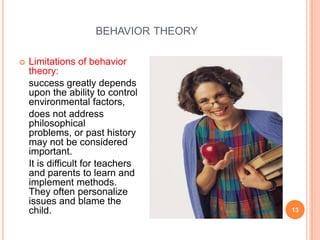 BEHAVIOR THEORY

   Limitations of behavior
    theory:
    success greatly depends
    upon the ability to control
    environmental factors,
    does not address
    philosophical
    problems, or past history
    may not be considered
    important.
    It is difficult for teachers
    and parents to learn and
    implement methods.
    They often personalize
    issues and blame the
    child.                             13
 
