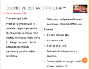 COGNITIVE BEHAVIOR THERAPY
   Contributions of CBT:

    Counseling is brief.                   Widely used and preferred by most

    Practice is emphasized in               Insurances. Medicaid, HMO’s, etc.
    consults, helps improve the         Reason?
    client’s ability to control their
                                           It is cost effective $$$.
    destiny, dialogues helps client
                                           It is measurable.
    to change behavior, clients
    accept responsibility,                 It can be short term.

    particularly good for crisis           Reduced client dependency on

    situations.                             treatment.
                                                                                  16
                                           Can be used in all settings, homes,

                                            schools, families, etc.
 