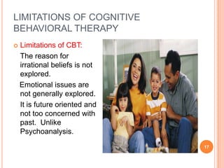 LIMITATIONS OF COGNITIVE
BEHAVIORAL THERAPY
   Limitations of CBT:
    The reason for
    irrational beliefs is not
    explored.
    Emotional issues are
    not generally explored.
    It is future oriented and
    not too concerned with
    past. Unlike
    Psychoanalysis.
                                17
 