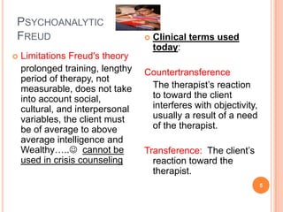 PSYCHOANALYTIC
FREUD                                Clinical terms used
                                      today:
   Limitations Freud's theory
    prolonged training, lengthy   Countertransference
    period of therapy, not
    measurable, does not take      The therapist’s reaction
    into account social,           to toward the client
    cultural, and interpersonal    interferes with objectivity,
    variables, the client must     usually a result of a need
    be of average to above         of the therapist.
    average intelligence and
    Wealthy….. cannot be         Transference: The client’s
    used in crisis counseling       reaction toward the
                                    therapist.
                                                                  5
 