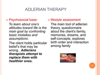 ADLERIAN THERAPY

   Psychosocial base:           lifestyle assessment
    To learn about one’s          The main tool of adlerian
    attitudes toward life is the theory, questionnaire
    main goal by confronting      about the client's family,
    basic mistakes and            memories, dreams, and
    assumptions.                  self-concepts, explores
    The client holds particular birth order and interaction
    belief’s that may be          among family
    wrong. Adlerians
    therapists attempt to
    replace them with
    healthier ones.
                                                               6
 