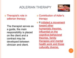 ADLERIAN THERAPY

   Therapist's role in         Contribution of Adler's
    adlerian therapy:            therapy
                                It initiated a movement

    The therapist serves as      toward other
    a guide, the main            humanistic theories,
    responsibility is placed     influential on the
    on the client and a          cognitive-behavioral
    contract may be              theories, family
    developed between            therapies and mental
    clinician and client.        health work and those
                                 culturally diverse.
                                                           7
 
