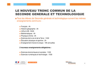 LE NOUVEAU TRONC COMMUN DE LA
SECONDE GENERALE ET TECHNOLOGIQUE
■ Tous les élèves de Seconde générale et technologique suivent les mêmes
enseignements communs :
■ Français : 4h
■ Histoire-géographie : 3h
■ LVA et LVB : 5h30
■ Mathématiques : 4h
■ Physique-chimie : 3h
■ Sciences de la vie et de la Terre : 1h30
■ Éducation physique et sportive : 2h
■ Enseignement moral et civique : 18h annuelles
2 nouveaux enseignements obligatoires :
■ Sciences économiques et sociales : 1h30
■ Sciences numériques et technologie : 1h30
3
 