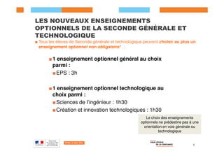 LES NOUVEAUX ENSEIGNEMENTS
OPTIONNELS DE LA SECONDE GÉNÉRALE ET
TECHNOLOGIQUE
■ Tous les élèves de Seconde générale et technologique peuvent choisir au plus un
enseignement optionnel non obligatoire* :
■1 enseignement optionnel général au choix
parmi :
■EPS : 3h
4
Le choix des enseignements
optionnels ne prédestine pas à une
orientation en voie générale ou
technologique
■1 enseignement optionnel technologique au
choix parmi :
■Sciences de l’ingénieur : 1h30
■Création et innovation technologiques : 1h30
 