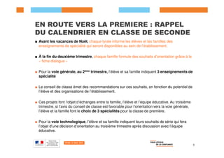 EN ROUTE VERS LA PREMIERE : RAPPEL
DU CALENDRIER EN CLASSE DE SECONDE
■ Avant les vacances de Noël, chaque lycée informe les élèves et les familles des
enseignements de spécialité qui seront disponibles au sein de l’établissement.
■ À la fin du deuxième trimestre, chaque famille formule des souhaits d’orientation grâce à la
« fiche dialogue »
■ Pour la voie générale, au 2ème trimestre, l’élève et sa famille indiquent 3 enseignements de
spécialité
■ Le conseil de classe émet des recommandations sur ces souhaits, en fonction du potentiel de
l’élève et des organisations de l’établissement.
■ Ces projets font l’objet d’échanges entre la famille, l’élève et l’équipe éducative. Au troisième
trimestre, si l’avis du conseil de classe est favorable pour l’orientation vers la voie générale,
l’élève et la famille font le choix de 3 spécialités pour la classe de première.
■ Pour la voie technologique, l’élève et sa famille indiquent leurs souhaits de série qui fera
l’objet d’une décision d’orientation au troisième trimestre après discussion avec l’équipe
éducative.
5
 