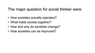 The major question for social thinker were
• How societies actually operates?
• What holds society together?
• How and why do societies change?
• How societies can be improved?
 