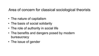 Area of concern for classical sociological theorists
• The nature of capitalism
• The basis of social solidarity
• The role of authority in social life
• The benefits and dangers posed by modern
bureaucracy
• The issue of gender
 