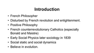 Introduction
• French Philosopher
• Disturbed by French revolution and enlightenment.
• Positive Philosophy
• French counterrevolutionary Catholics (especially
Bonald and Maistre)
• Early Social Physics later sociology in 1839
• Social static and social dynamics
• Believe in evolution.
 