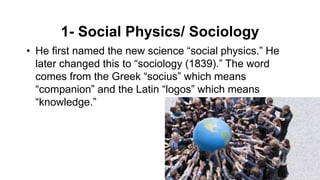 1- Social Physics/ Sociology
• He first named the new science “social physics.” He
later changed this to “sociology (1839).” The word
comes from the Greek “socius” which means
“companion” and the Latin “logos” which means
“knowledge.”
 