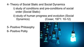 4- Theory of Social Static and Social Dynamics
i) study of conditions and pre-conditions of social
order (Social Static)
ii) study of human progress and evolution (Social
Dynamics) (Coser, 1971: 10-12)
5- Positive Philosophy
6- Positive Polity
 
