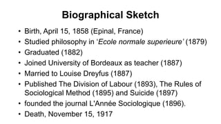 Biographical Sketch
• Birth, April 15, 1858 (Epinal, France)
• Studied philosophy in ‘Ecole normale superieure’ (1879)
• Graduated (1882)
• Joined University of Bordeaux as teacher (1887)
• Married to Louise Dreyfus (1887)
• Published The Division of Labour (1893), The Rules of
Sociological Method (1895) and Suicide (1897)
• founded the journal L'Année Sociologique (1896).
• Death, November 15, 1917
 