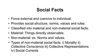 Social Facts
• Force external and coercive to individual.
• Provides social structure, norms, values and rules.
• Classified into material and non-material social facts.
• Material: Things directly observable.
• Non-material: ex. Norms and values.
• Types of non-material social facts: i) Morality ii)
Collective Conscience iii) Collective Representations
iv) Social Currents
 
