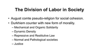 The Division of Labor in Society
• August comte pseudo-religion for social cohesion.
• Durkhiem counter with new form of morality.
– Mechanical and Organic Solidarity
– Dynamic Density
– Repressive and Restitutive Law
– Normal and Pathological societies
– Justice
 