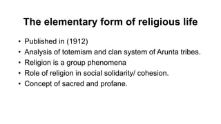 The elementary form of religious life
• Published in (1912)
• Analysis of totemism and clan system of Arunta tribes.
• Religion is a group phenomena
• Role of religion in social solidarity/ cohesion.
• Concept of sacred and profane.
 