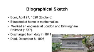 Biographical Sketch
• Born, April 27, 1820 (England)
• Educated at home in mathematics.
• Worked an engineer at London and Birmingham
Railroad (1837)
• Discharged from duty in 1841
• Died, December 8, 1903
 