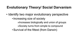 Evolutionary Theory/ Social Darvanism
• Identify two major evolutionary perspective
•Increasing size of society
»Increases biologically and union of groups
»Society turns from simple to compound
•Survival of the fittest (from Darwin)
 
